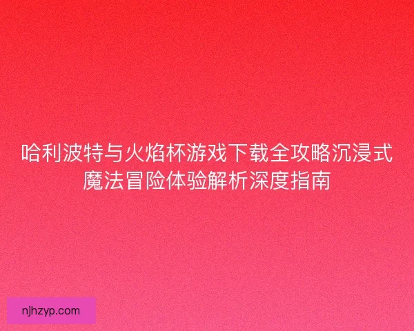 哈利波特与火焰杯游戏下载全攻略沉浸式魔法冒险体验解析深度指南